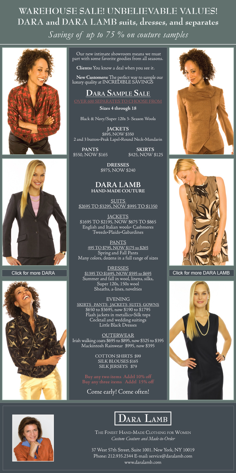             Our new intimate showroom means we must part with some favorite goodies from all seasons.

    Clients: You know a deal when you see it.  

    New Customers: The perfect way to sample our luxury quality at INCREDIBLE SAVINGS

Dara Sample Sale
OVER 600 SEPARATES TO CHOOSE FROM
Sizes 4 through 18

Black & Navy/Super 120s 3- Season Wools

JACKETS
$895, NOW $350 
2 and 3 button•Peak Lapel•Round Neck•Mandarin

PANTS                                   SKIRTS
$550, NOW $165                   $425, NOW $125

DRESSES
$975, NOW $240 


DARA LAMB
HAND-MADE COUTURE

SUITS 
$2695 TO $3295, NOW $995 TO $1350

JACKETS
$1695 TO $2195, NOW $675 TO $865
English and Italian wools• Cashmeres Tweeds•Plaids•Gabardines

PANTS
495 TO $795, NOW $175 to $265
Spring and Fall Pants
Many colors, dozens in a full range of sizes

DRESSES
$1395 TO $1695, NOW $595 to $695
Summer and fall in wool, linens, silks, 
Super 120s, 150s wool 
Sheaths, a-lines, novelties

EVENING
SKIRTS   PANTS   JACKETS  SUITS  GOWNS
$650 to $3695, now $190 to $1795
Flash jackets in metallics•Silk tops
Cocktail and wedding suitings
Little Black Dresses

OUTERWEAR
Irish walking coats $695 to $895, now $325 to $395
Mackintosh Rainwear  $995, now $395

COTTON SHIRTS  $99
SILK BLOUSES $165
SILK JERSEYS   $79

Buy any two items  Addtl 10% off
Buy any three items   Addtl  15% off

Come early! Come often!





